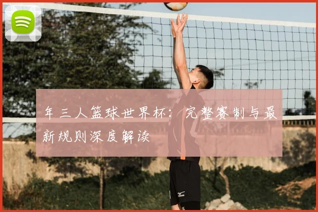 年三人篮球世界杯：完整赛制与最新规则深度解读