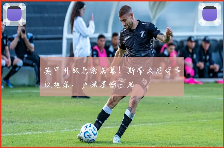 英甲升级悬念落幕！斯蒂夫尼奇争议绝杀，卢顿遗憾出局