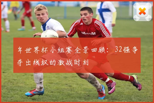 年世界杯小组赛全景回顾:32强争夺出线权的激战时刻