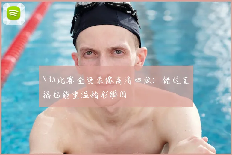 NBA比赛全场录像高清回放:错过直播也能重温精彩瞬间