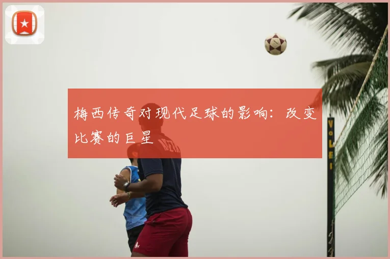 梅西传奇对现代足球的影响：改变比赛的巨星
