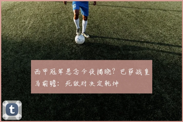 西甲冠军悬念今夜揭晓？巴萨战皇马前瞻：死敌对决定乾坤