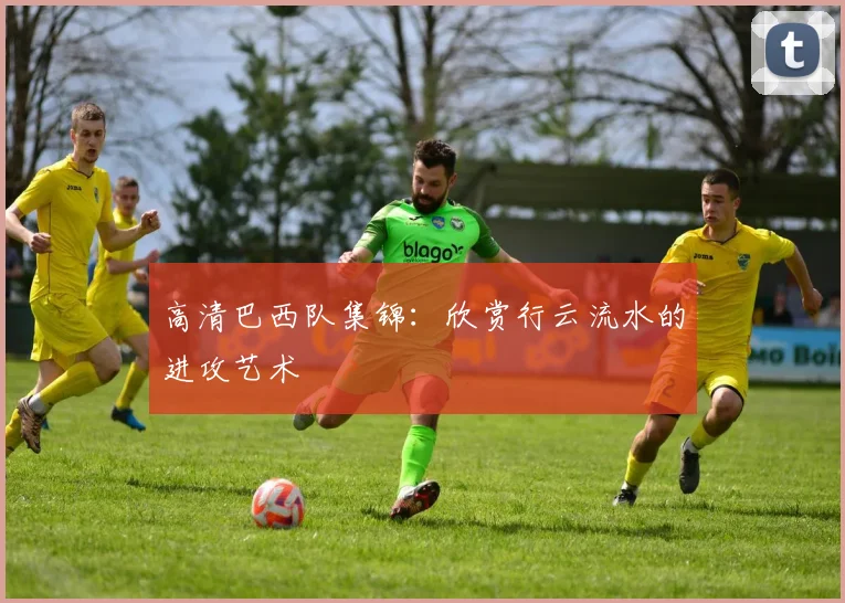 高清巴西队集锦：欣赏行云流水的进攻艺术