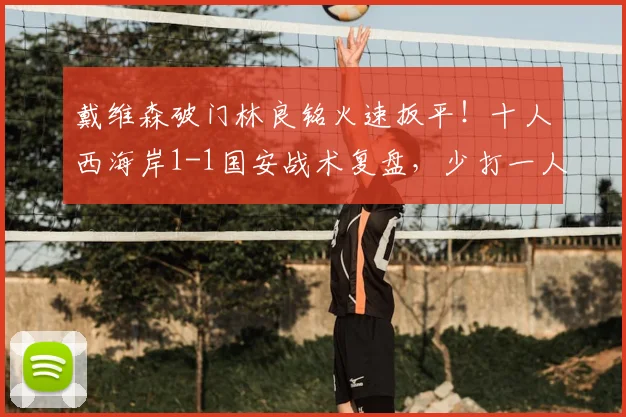 戴维森破门林良铭火速扳平！十人西海岸1-1国安战术复盘，少打一人如何抢分？