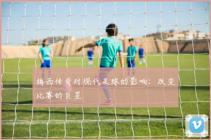 梅西传奇对现代足球的影响:改变比赛的巨星