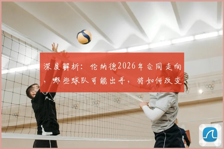 深度解析：伦纳德2026年合同走向，哪些球队可能出手，将如何改变联盟版图？