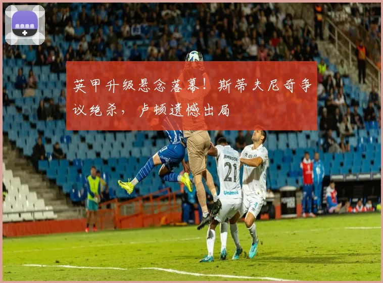 英甲升级悬念落幕！斯蒂夫尼奇争议绝杀，卢顿遗憾出局