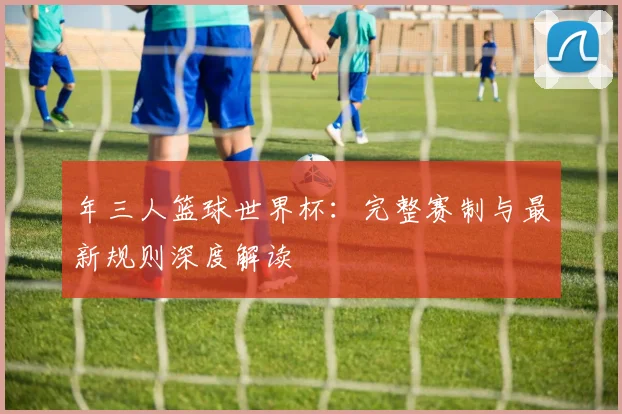 年三人篮球世界杯：完整赛制与最新规则深度解读