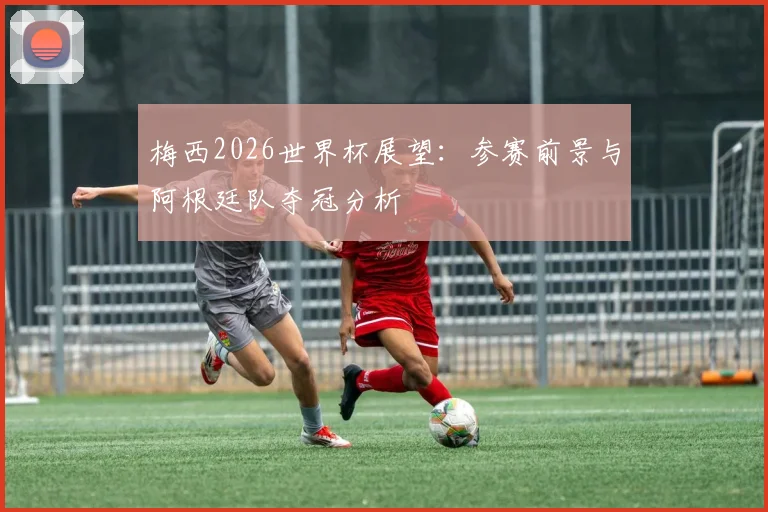梅西2026世界杯展望:参赛前景与阿根廷队夺冠分析