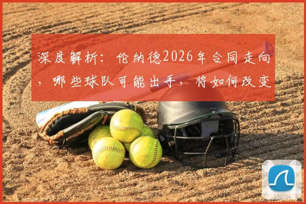 深度解析:伦纳德2026年合同走向,哪些球队可能出手,将如何改变联盟版图?